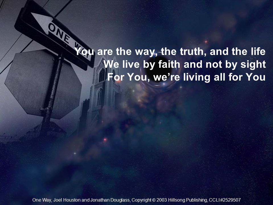 You are the way, the truth, and the life We live by faith and not by sight For You, we’re living all for You One Way, Joel Houston and Jonathan Douglass, Copyright © 2003 Hillsong Publishing, CCLI #