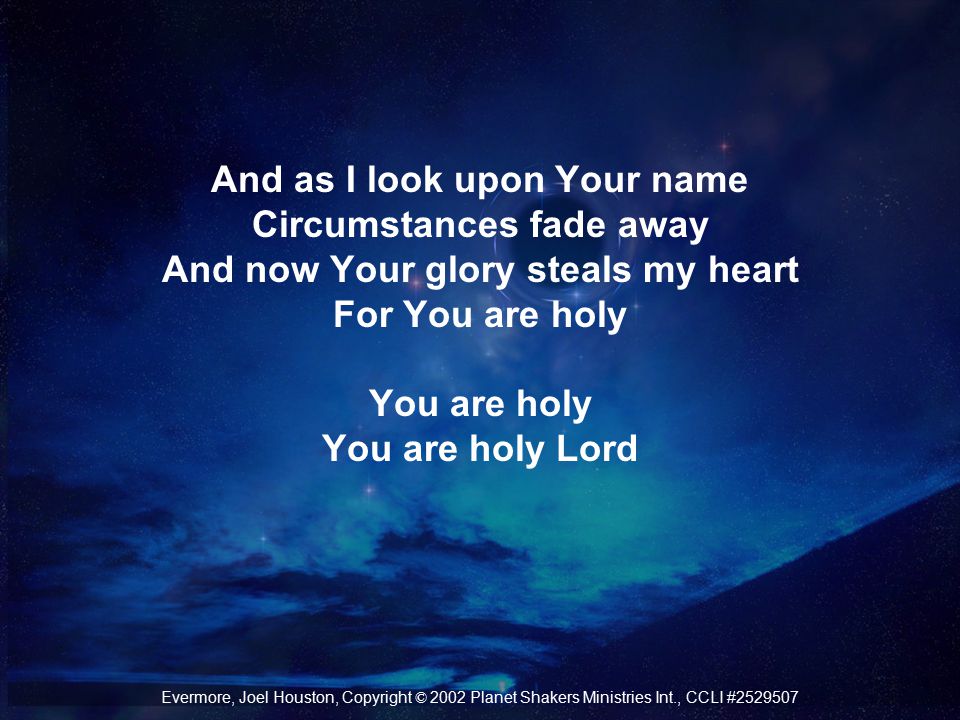 And as I look upon Your name Circumstances fade away And now Your glory steals my heart For You are holy You are holy You are holy Lord Evermore, Joel Houston, Copyright © 2002 Planet Shakers Ministries Int., CCLI #
