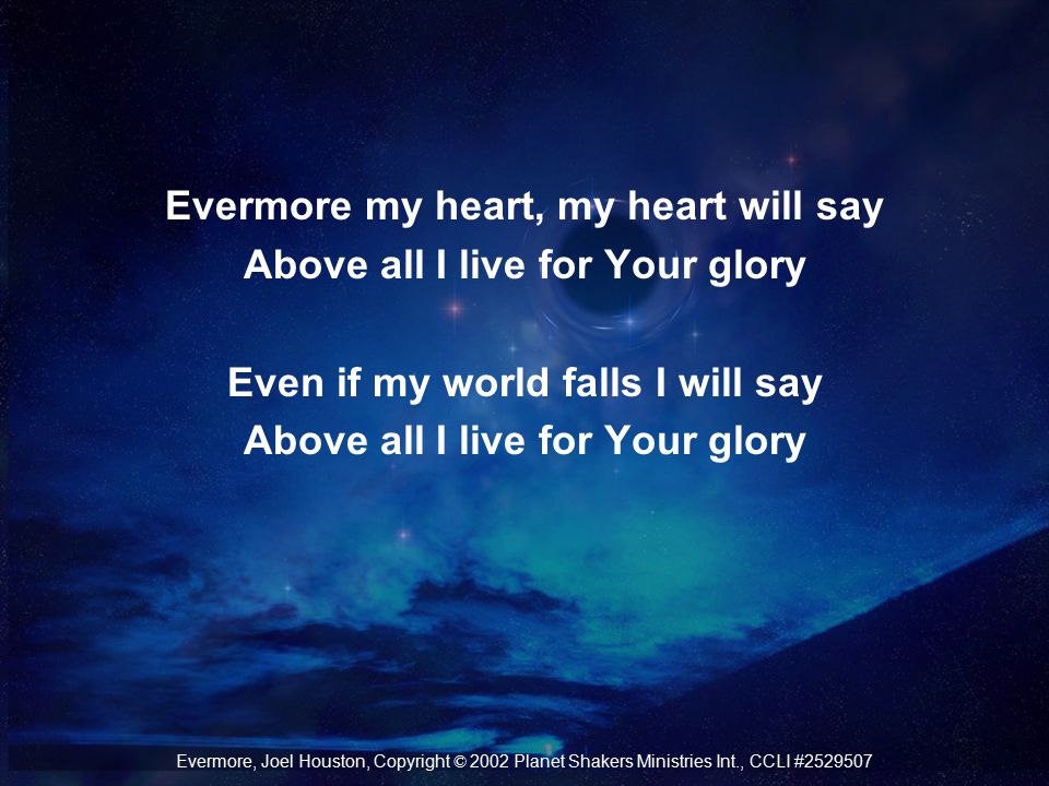 Evermore my heart, my heart will say Above all I live for Your glory Even if my world falls I will say Above all I live for Your glory Evermore, Joel Houston, Copyright © 2002 Planet Shakers Ministries Int., CCLI #