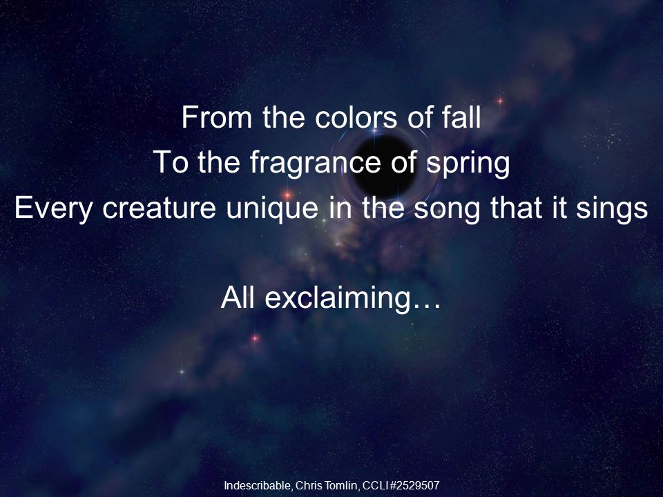 From the colors of fall To the fragrance of spring Every creature unique in the song that it sings All exclaiming… Indescribable, Chris Tomlin, CCLI #
