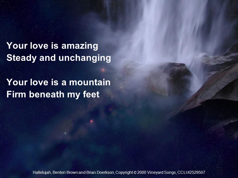 Your love is amazing Steady and unchanging Your love is a mountain Firm beneath my feet Hallelujah, Benton Brown and Brian Doerkson, Copyright © 2000 Vineyard Songs, CCLI #