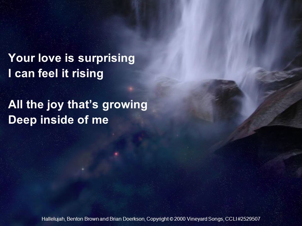 Your love is surprising I can feel it rising All the joy that’s growing Deep inside of me Hallelujah, Benton Brown and Brian Doerkson, Copyright © 2000 Vineyard Songs, CCLI #