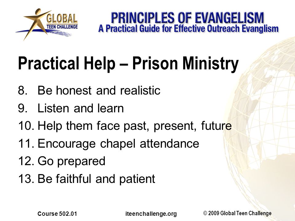 © 2009 Global Teen Challenge Course iteenchallenge.org Practical Help – Prison Ministry 8.Be honest and realistic 9.Listen and learn 10.Help them face past, present, future 11.Encourage chapel attendance 12.Go prepared 13.Be faithful and patient