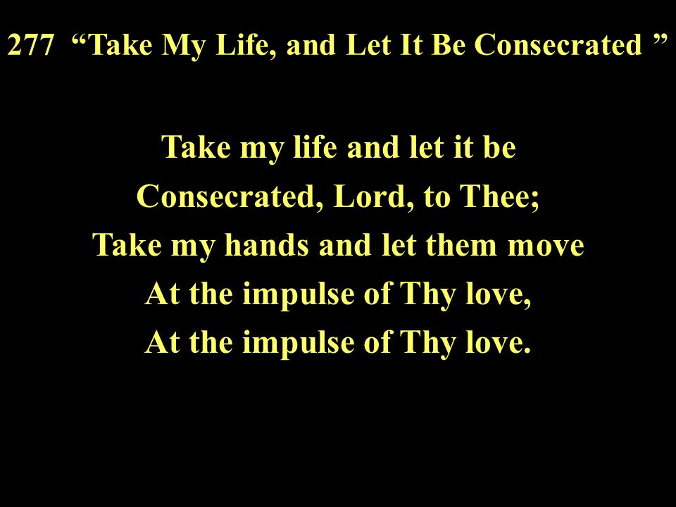 Take my life and let it be Consecrated, Lord, to Thee; Take my hands and let them move At the impulse of Thy love, At the impulse of Thy love.