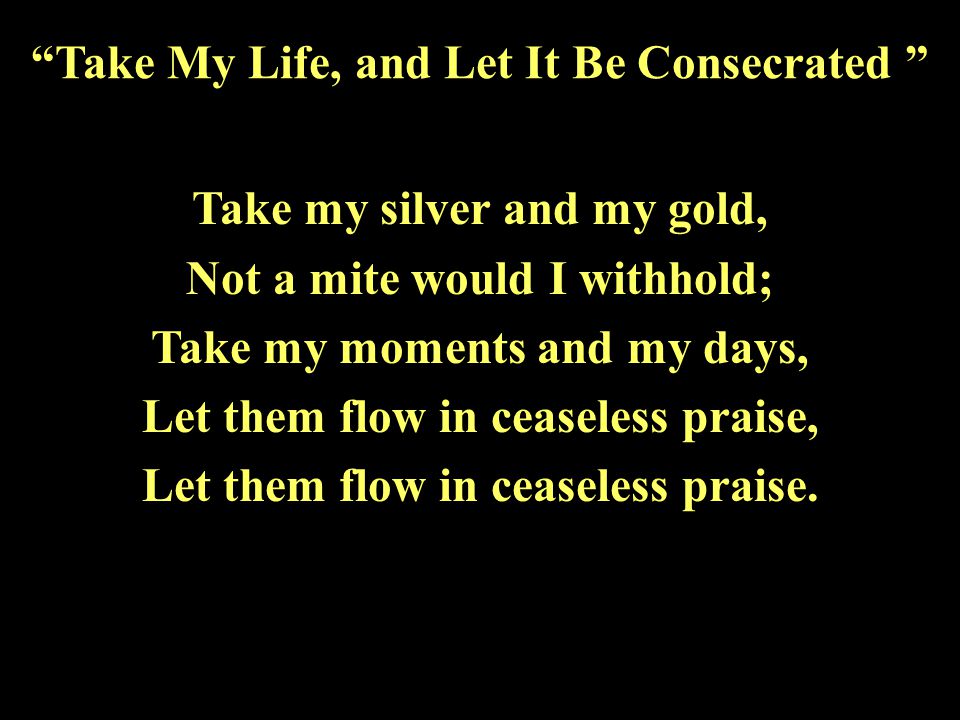 Take my silver and my gold, Not a mite would I withhold; Take my moments and my days, Let them flow in ceaseless praise, Let them flow in ceaseless praise.