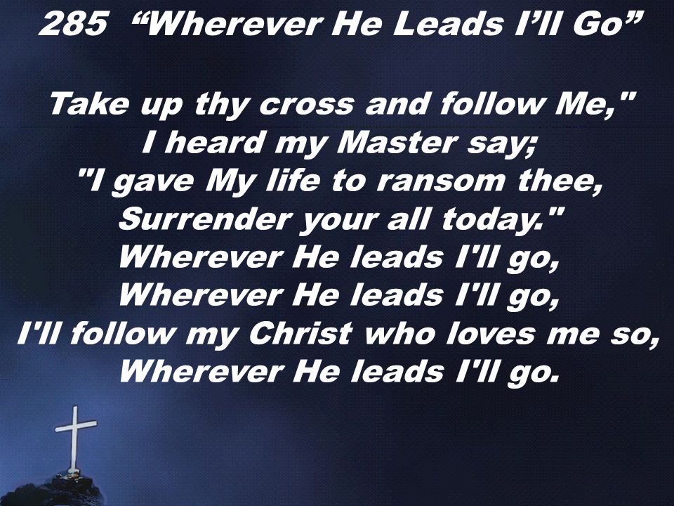 285 Wherever He Leads I’ll Go Take up thy cross and follow Me, I heard my Master say; I gave My life to ransom thee, Surrender your all today. Wherever He leads I ll go, I ll follow my Christ who loves me so, Wherever He leads I ll go.