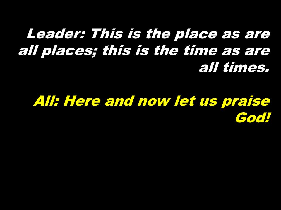 Leader: This is the place as are all places; this is the time as are all times.