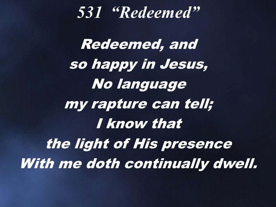 Redeemed, and so happy in Jesus, No language my rapture can tell; I know that the light of His presence With me doth continually dwell.