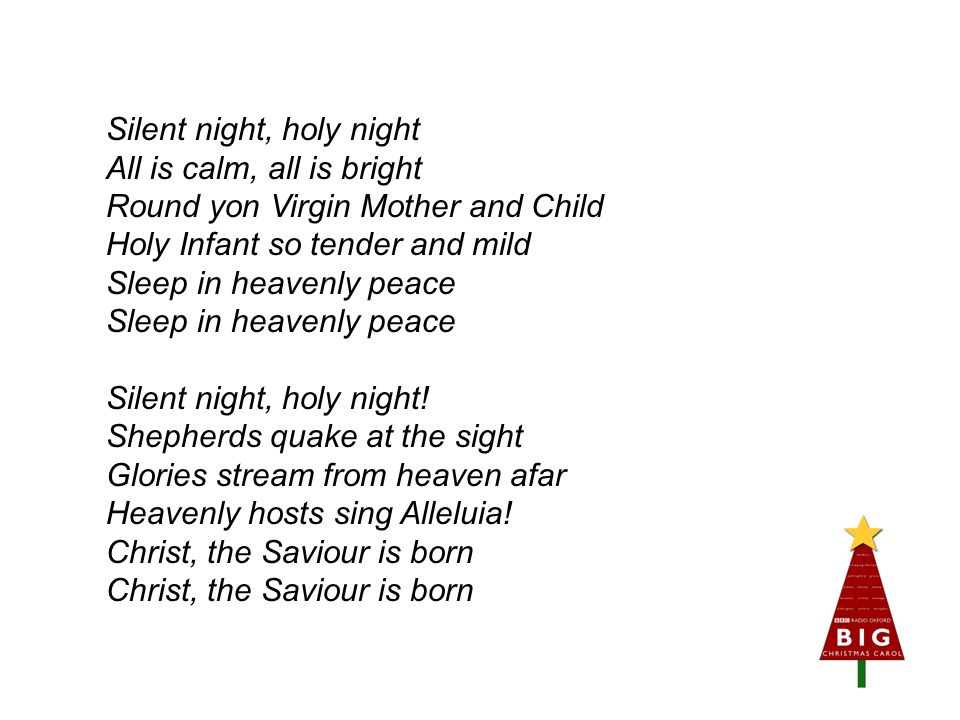 Silent night, holy night All is calm, all is bright Round yon Virgin Mother and Child Holy Infant so tender and mild Sleep in heavenly peace Sleep in heavenly peace Silent night, holy night.