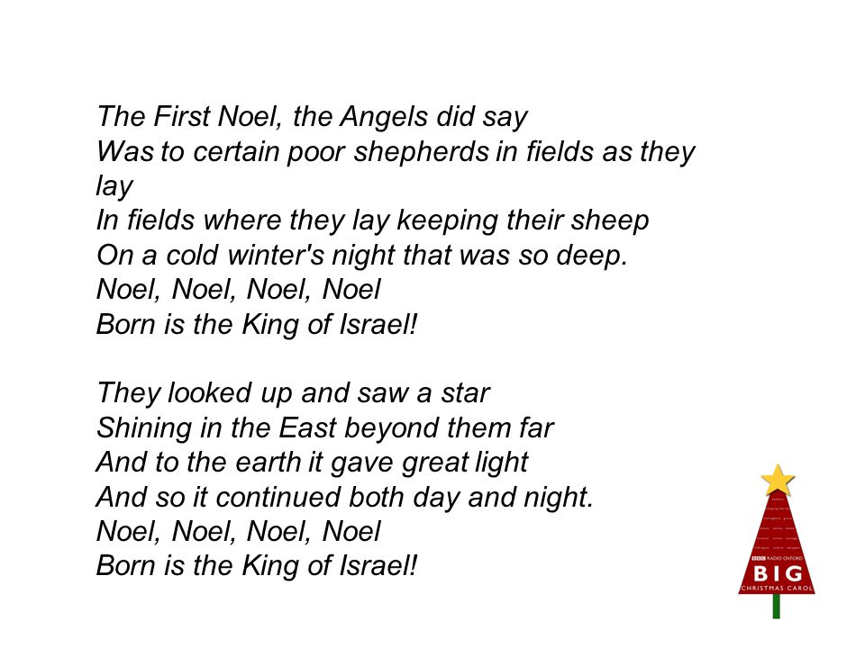 The First Noel, the Angels did say Was to certain poor shepherds in fields as they lay In fields where they lay keeping their sheep On a cold winter s night that was so deep.