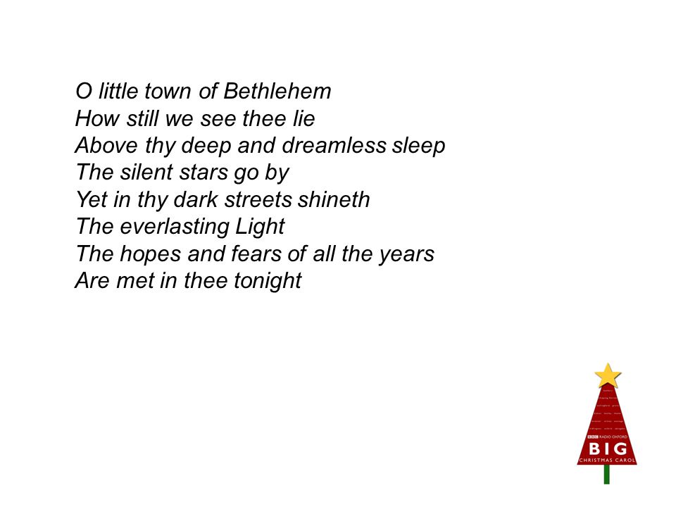 O little town of Bethlehem How still we see thee lie Above thy deep and dreamless sleep The silent stars go by Yet in thy dark streets shineth The everlasting Light The hopes and fears of all the years Are met in thee tonight