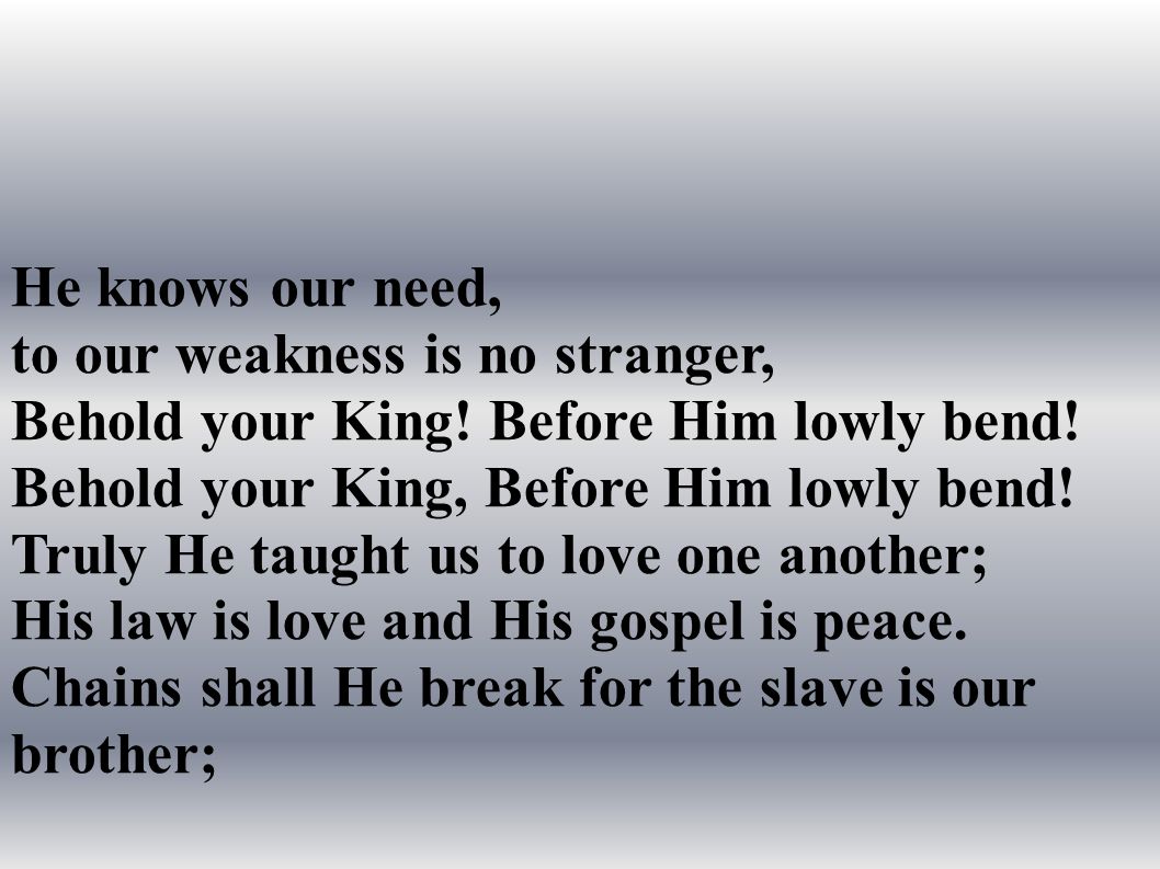 He knows our need, to our weakness is no stranger, Behold your King.