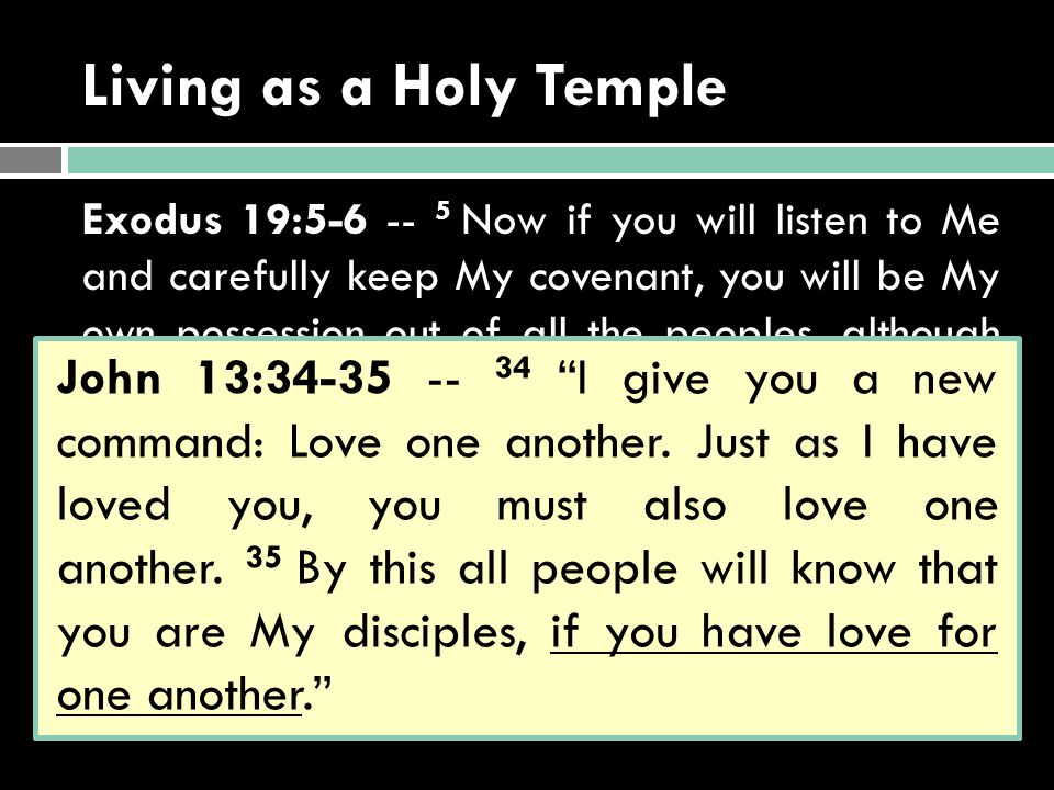 Living as a Holy Temple Exodus 19: Now if you will listen to Me and carefully keep My covenant, you will be My own possession out of all the peoples, although all the earth is Mine, 6 and you will be My kingdom of priests and My holy nation.’ John 13: I give you a new command: Love one another.