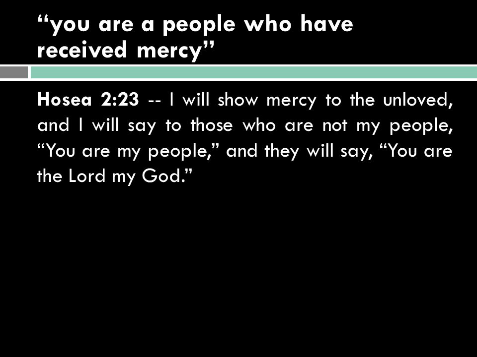 you are a people who have received mercy Hosea 2:23 -- I will show mercy to the unloved, and I will say to those who are not my people, You are my people, and they will say, You are the Lord my God.