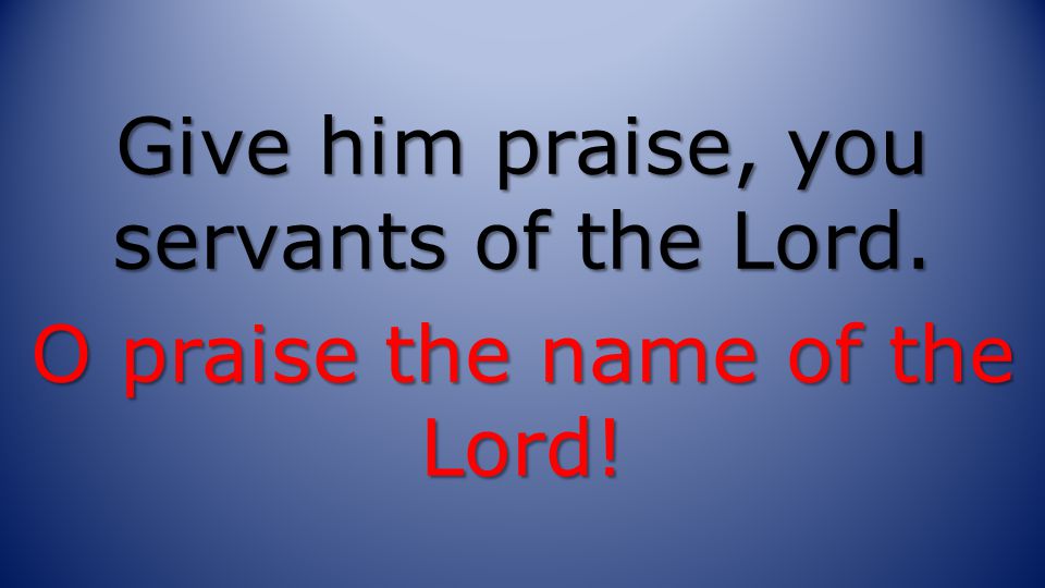 Give him praise, you servants of the Lord. O praise the name of the Lord!