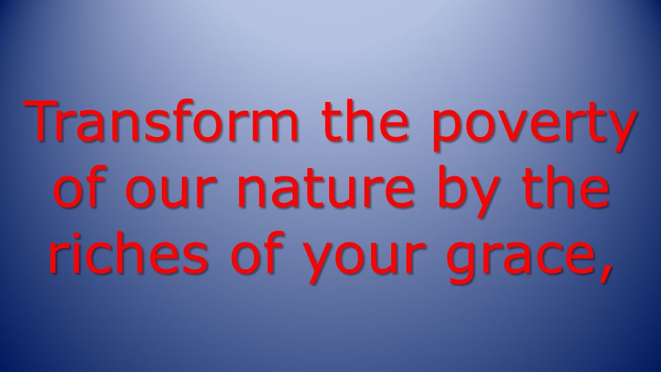 Transform the poverty of our nature by the riches of your grace,