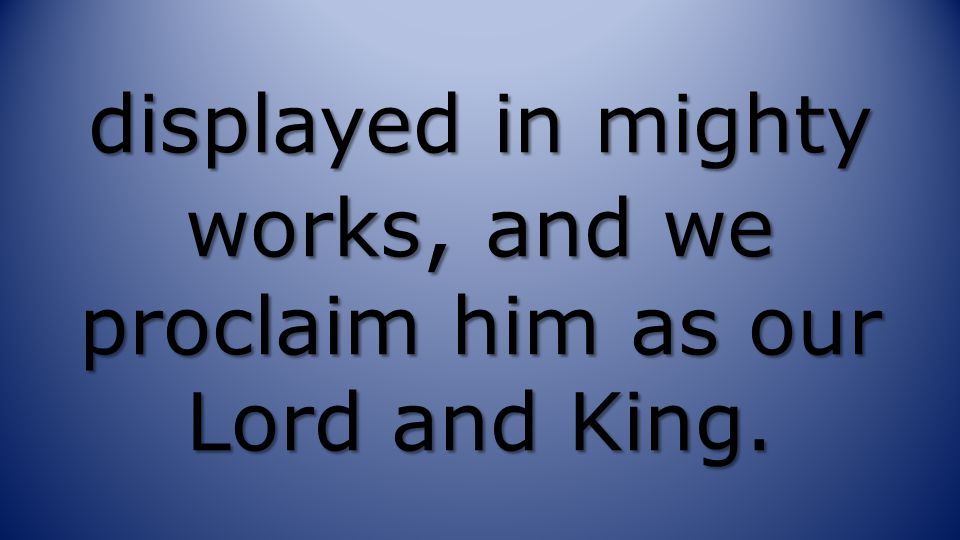 displayed in mighty works, and we proclaim him as our Lord and King.