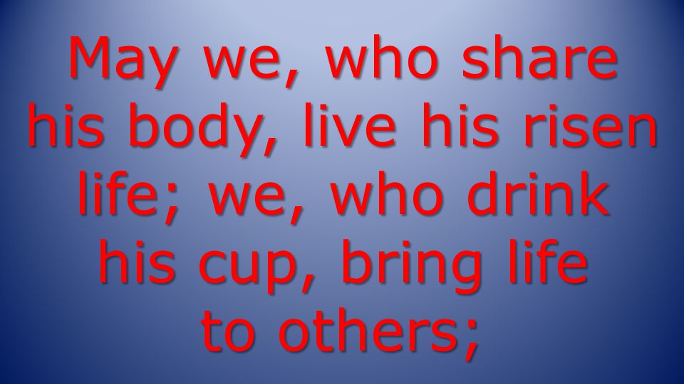 May we, who share his body, live his risen life; we, who drink his cup, bring life to others;