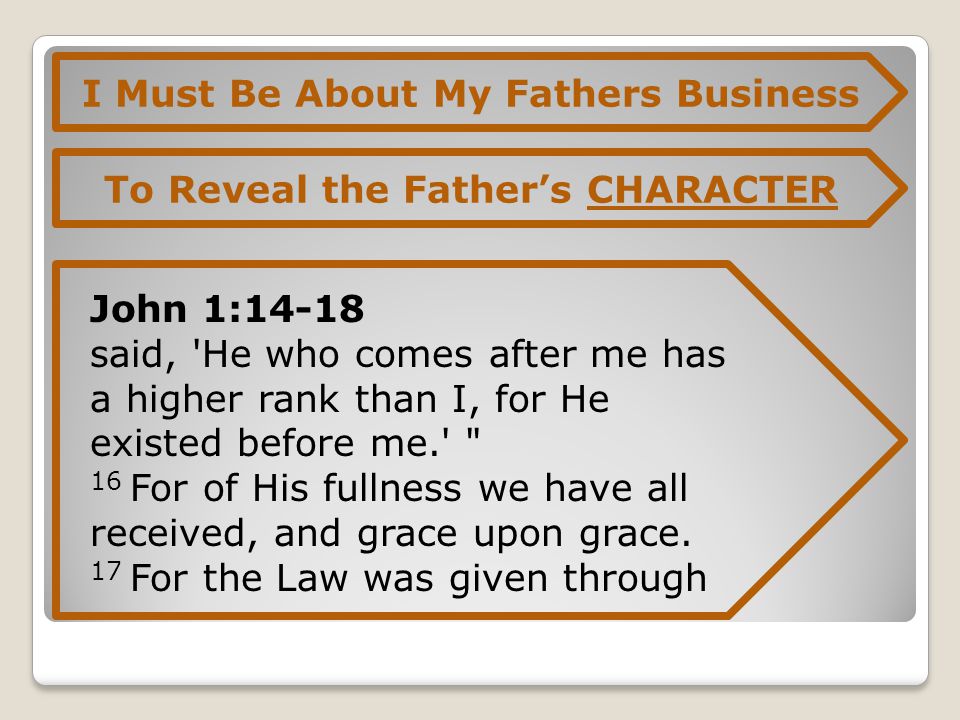 I Must Be About My Fathers Business To Reveal the Father’s CHARACTER John 1:14-18 said, He who comes after me has a higher rank than I, for He existed before me. 16 For of His fullness we have all received, and grace upon grace.