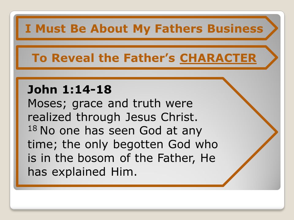 I Must Be About My Fathers Business To Reveal the Father’s CHARACTER John 1:14-18 Moses; grace and truth were realized through Jesus Christ.