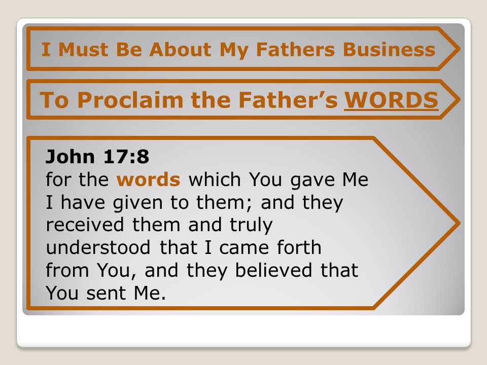 I Must Be About My Fathers Business To Proclaim the Father’s WORDS John 17:8 for the words which You gave Me I have given to them; and they received them and truly understood that I came forth from You, and they believed that You sent Me.