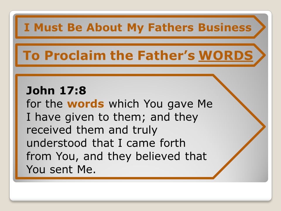 I Must Be About My Fathers Business To Proclaim the Father’s WORDS John 17:8 for the words which You gave Me I have given to them; and they received them and truly understood that I came forth from You, and they believed that You sent Me.