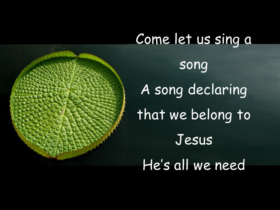 Come let us sing a song A song declaring that we belong to Jesus He’s all we need