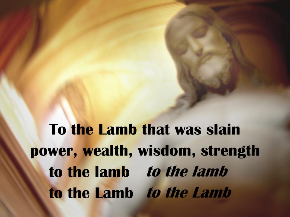 To the Lamb that was slain power, wealth, wisdom, strength to the lamb to the Lamb to the lamb to the Lamb