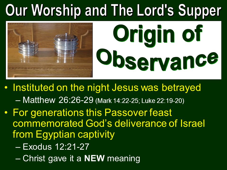 Instituted on the night Jesus was betrayed –Matthew 26:26-29 (Mark 14:22-25; Luke 22:19-20) For generations this Passover feast commemorated God’s deliverance of Israel from Egyptian captivity –Exodus 12:21-27 –Christ gave it a NEW meaning