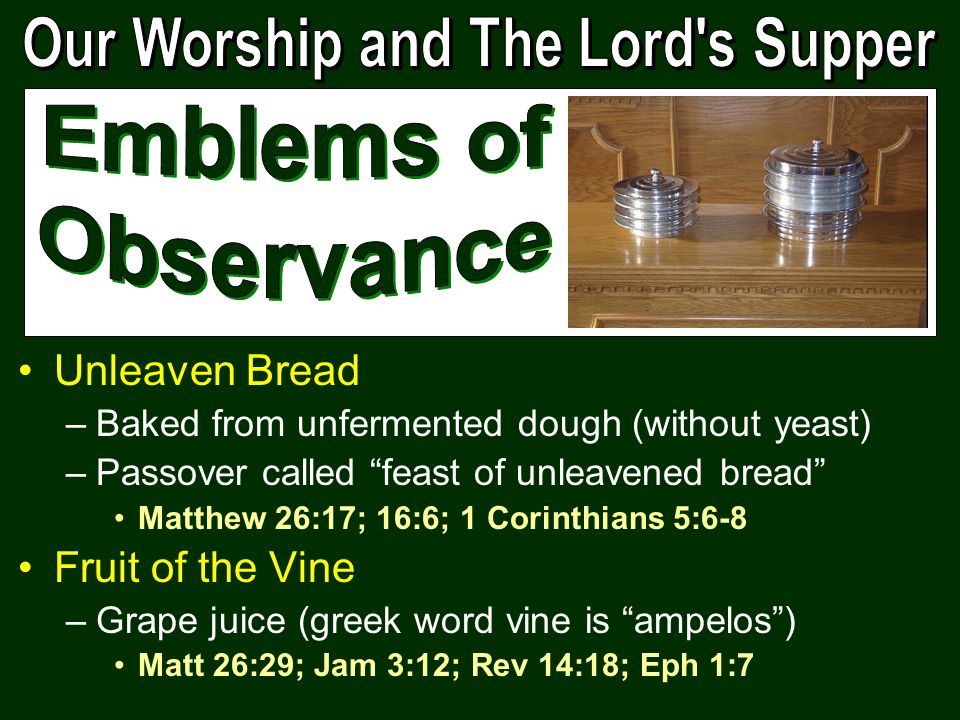 Unleaven Bread –Baked from unfermented dough (without yeast) –Passover called feast of unleavened bread Matthew 26:17; 16:6; 1 Corinthians 5:6-8 Fruit of the Vine –Grape juice (greek word vine is ampelos ) Matt 26:29; Jam 3:12; Rev 14:18; Eph 1:7