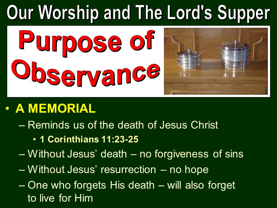 A MEMORIAL –Reminds us of the death of Jesus Christ 1 Corinthians 11:23-25 –Without Jesus’ death – no forgiveness of sins –Without Jesus’ resurrection – no hope –One who forgets His death – will also forget to live for Him