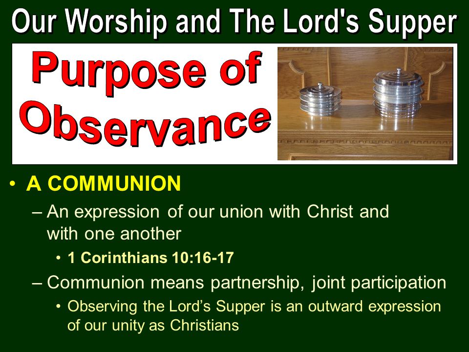 A COMMUNION –An expression of our union with Christ and with one another 1 Corinthians 10:16-17 –Communion means partnership, joint participation Observing the Lord’s Supper is an outward expression of our unity as Christians