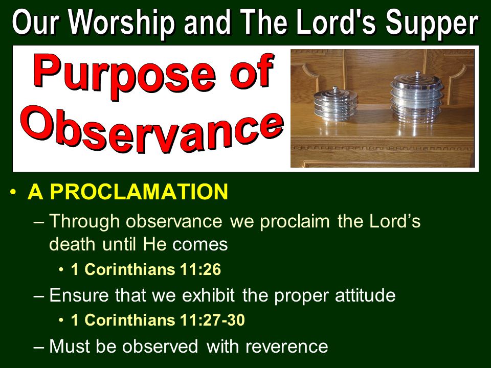 A PROCLAMATION –Through observance we proclaim the Lord’s death until He comes 1 Corinthians 11:26 –Ensure that we exhibit the proper attitude 1 Corinthians 11:27-30 –Must be observed with reverence