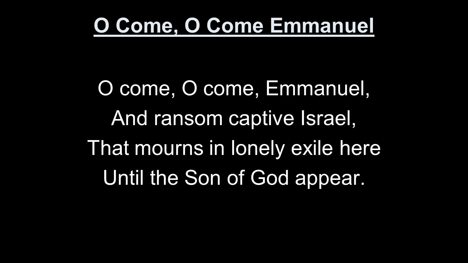 O Come, O Come Emmanuel O come, O come, Emmanuel, And ransom captive Israel, That mourns in lonely exile here Until the Son of God appear.