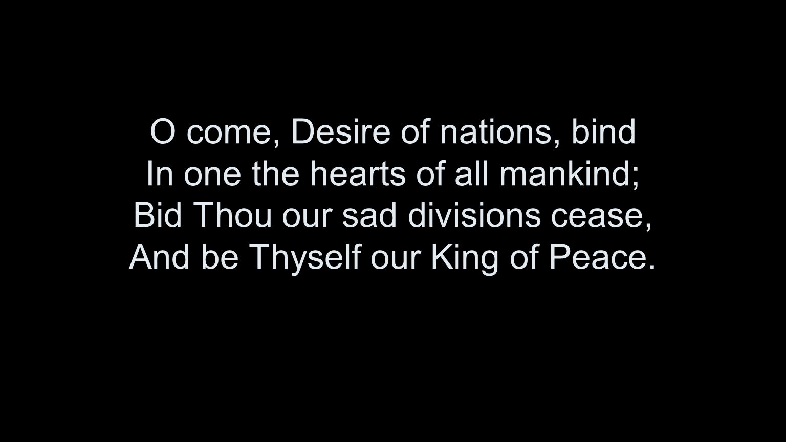 O come, Desire of nations, bind In one the hearts of all mankind; Bid Thou our sad divisions cease, And be Thyself our King of Peace.
