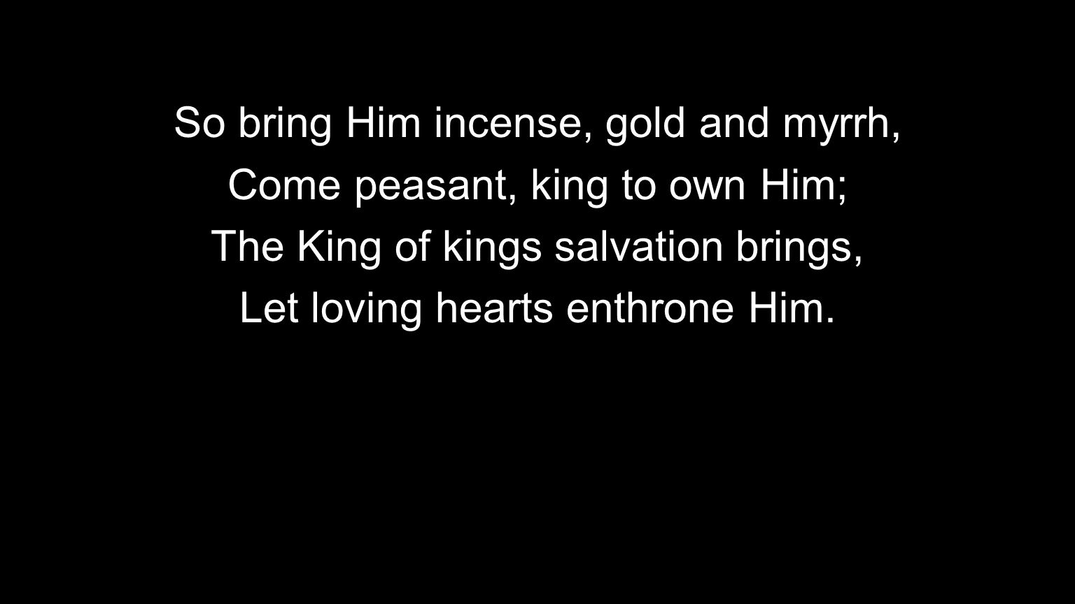 So bring Him incense, gold and myrrh, Come peasant, king to own Him; The King of kings salvation brings, Let loving hearts enthrone Him.