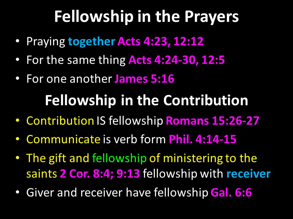 Fellowship in the Prayers Praying together Acts 4:23, 12:12 For the same thing Acts 4:24-30, 12:5 For one another James 5:16 Fellowship in the Contribution Contribution IS fellowship Romans 15:26-27 Communicate is verb form Phil.