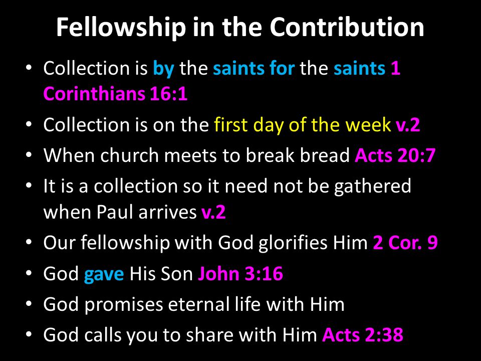 Fellowship in the Contribution Collection is by the saints for the saints 1 Corinthians 16:1 Collection is on the first day of the week v.2 When church meets to break bread Acts 20:7 It is a collection so it need not be gathered when Paul arrives v.2 Our fellowship with God glorifies Him 2 Cor.