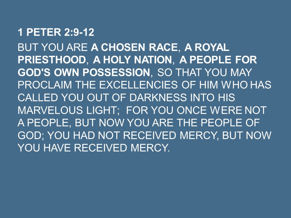 1 PETER 2:9-12 BUT YOU ARE A CHOSEN RACE, A ROYAL PRIESTHOOD, A HOLY NATION, A PEOPLE FOR GOD S OWN POSSESSION, SO THAT YOU MAY PROCLAIM THE EXCELLENCIES OF HIM WHO HAS CALLED YOU OUT OF DARKNESS INTO HIS MARVELOUS LIGHT; FOR YOU ONCE WERE NOT A PEOPLE, BUT NOW YOU ARE THE PEOPLE OF GOD; YOU HAD NOT RECEIVED MERCY, BUT NOW YOU HAVE RECEIVED MERCY.