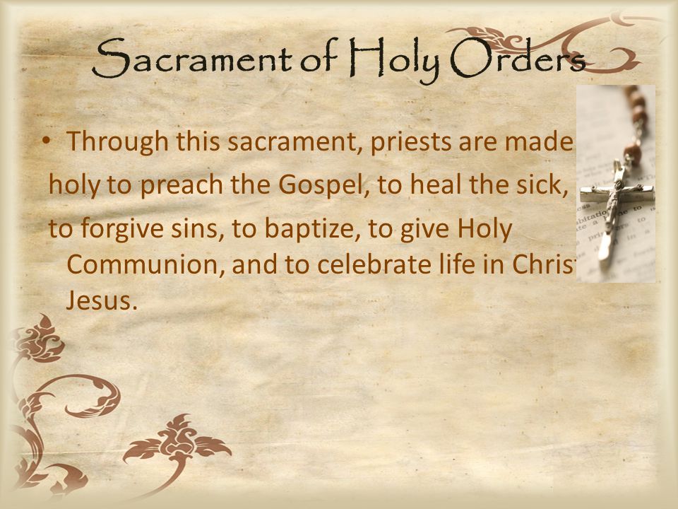 Sacrament of Holy Orders Through this sacrament, priests are made holy to preach the Gospel, to heal the sick, to forgive sins, to baptize, to give Holy Communion, and to celebrate life in Christ, Jesus.