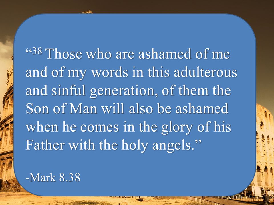 38 Those who are ashamed of me and of my words in this adulterous and sinful generation, of them the Son of Man will also be ashamed when he comes in the glory of his Father with the holy angels. -Mark 8.38