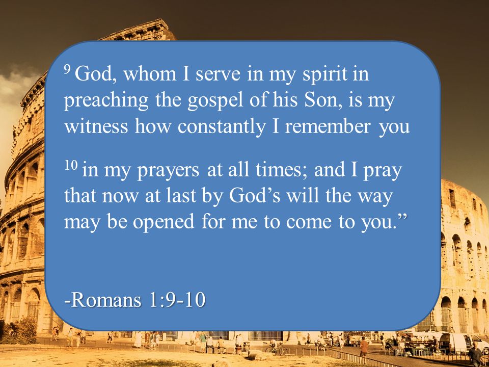 9 God, whom I serve in my spirit in preaching the gospel of his Son, is my witness how constantly I remember you 10 in my prayers at all times; and I pray that now at last by God’s will the way may be opened for me to come to you. -Romans 1:9-10