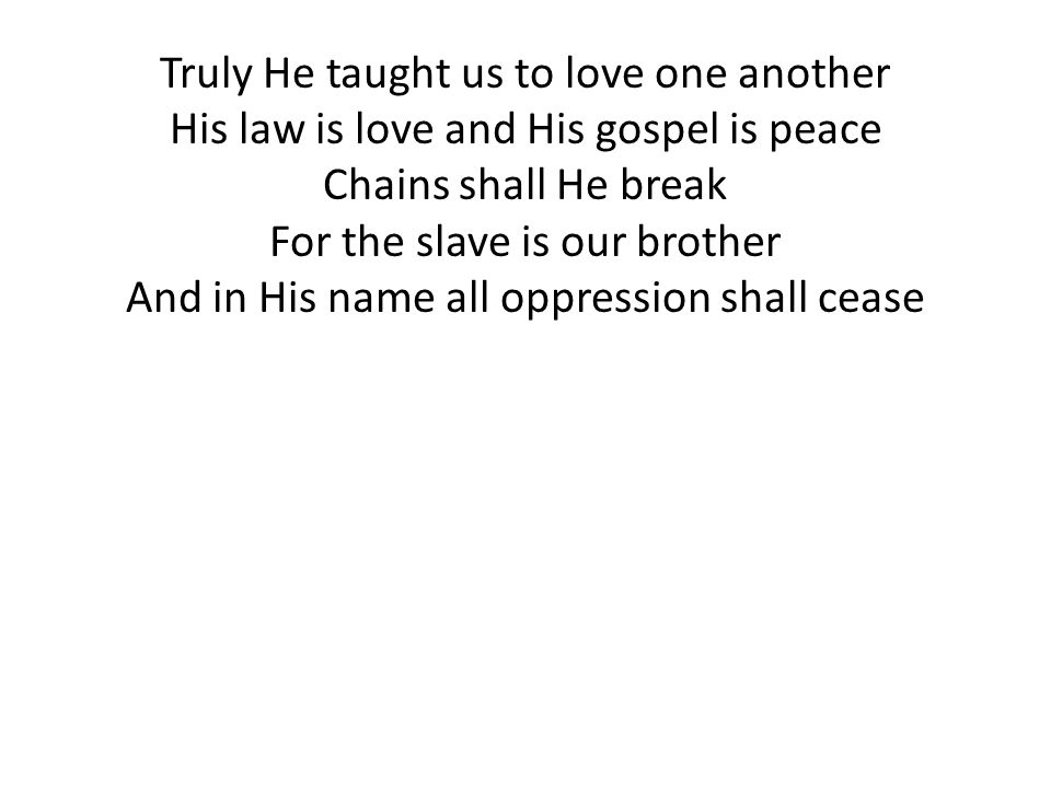 Truly He taught us to love one another His law is love and His gospel is peace Chains shall He break For the slave is our brother And in His name all oppression shall cease