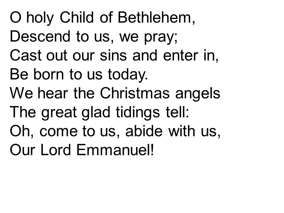 O holy Child of Bethlehem, Descend to us, we pray; Cast out our sins and enter in, Be born to us today.