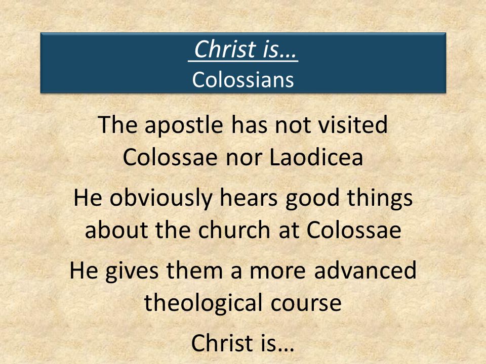 Christ is… Colossians The apostle has not visited Colossae nor Laodicea He obviously hears good things about the church at Colossae He gives them a more advanced theological course Christ is…