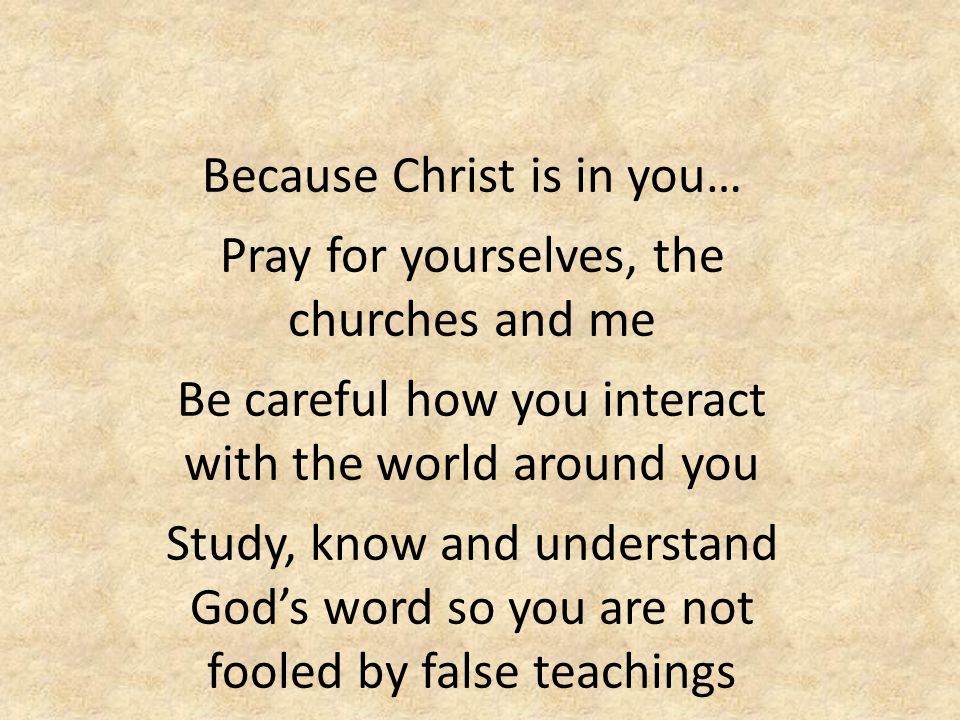 Because Christ is in you… Pray for yourselves, the churches and me Be careful how you interact with the world around you Study, know and understand God’s word so you are not fooled by false teachings