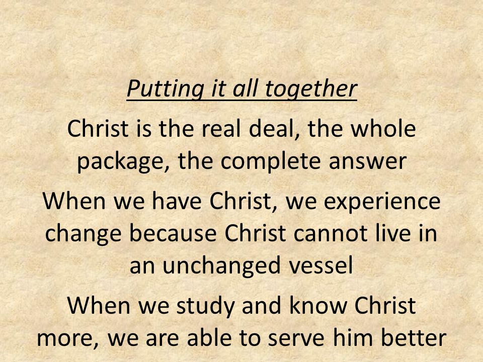 Putting it all together Christ is the real deal, the whole package, the complete answer When we have Christ, we experience change because Christ cannot live in an unchanged vessel When we study and know Christ more, we are able to serve him better