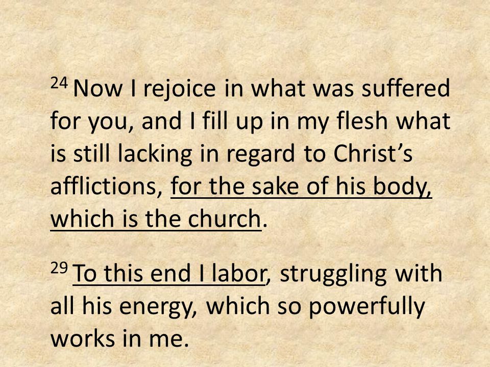 24 Now I rejoice in what was suffered for you, and I fill up in my flesh what is still lacking in regard to Christ’s afflictions, for the sake of his body, which is the church.