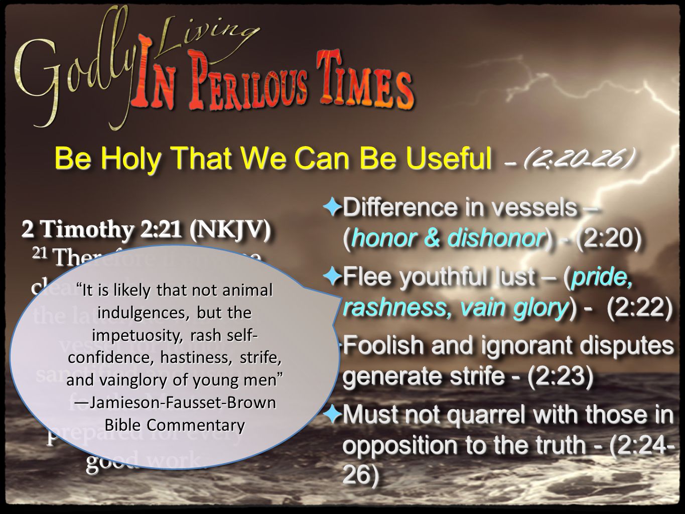 ✦ Difference in vessels – (honor & dishonor) - (2:20) ✦ Flee youthful lust – (pride, rashness, vain glory) - (2:22) ✦ Foolish and ignorant disputes generate strife - (2:23) ✦ Must not quarrel with those in opposition to the truth - (2:24- 26) ✦ Difference in vessels – (honor & dishonor) - (2:20) ✦ Flee youthful lust – (pride, rashness, vain glory) - (2:22) ✦ Foolish and ignorant disputes generate strife - (2:23) ✦ Must not quarrel with those in opposition to the truth - (2:24- 26) Be Holy That We Can Be Useful –(2:20-26) 2 Timothy 2:21 (NKJV) 21 Therefore if anyone cleanses himself from the latter, he will be a vessel for honor, sanctified and useful for the Master, prepared for every good work.