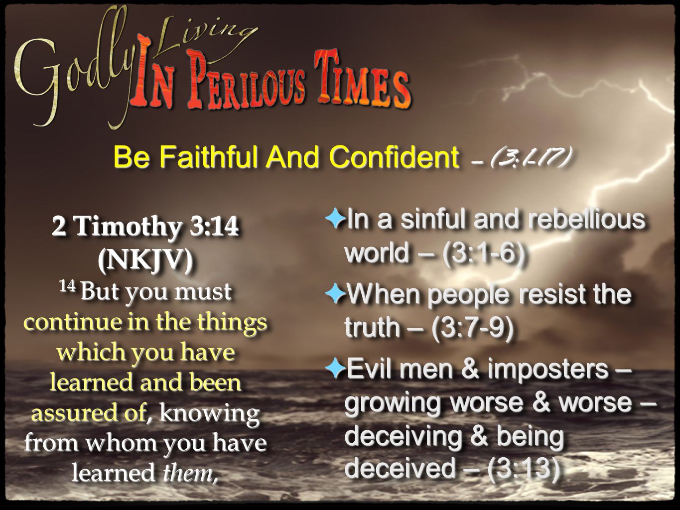 Be Faithful And Confident –(3:1-17) 2 Timothy 3:14 (NKJV) 14 But you must continue in the things which you have learned and been assured of, knowing from whom you have learned them, 2 Timothy 3:14 (NKJV) 14 But you must continue in the things which you have learned and been assured of, knowing from whom you have learned them, ✦ In a sinful and rebellious world – (3:1-6) ✦ When people resist the truth – (3:7-9) ✦ Evil men & imposters – growing worse & worse – deceiving & being deceived – (3:13) ✦ In a sinful and rebellious world – (3:1-6) ✦ When people resist the truth – (3:7-9) ✦ Evil men & imposters – growing worse & worse – deceiving & being deceived – (3:13)